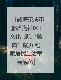 威海荣成市那香海社区：文化书院“破圈”聚力 绘就居民生活幸福底色