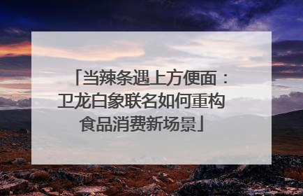 当辣条遇上方便面：卫龙白象联名如何重构食品消费新场景