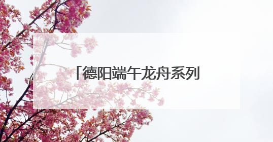德阳端午龙舟系列活动启幕 全国47支队伍旌湖竞渡