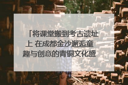 将课堂搬到考古遗址上 在成都金沙邂逅童趣与创意的青铜文化盛宴｜文化中国行