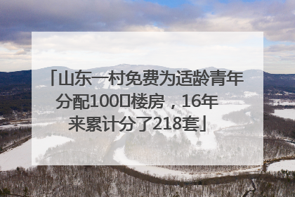 山东一村免费为适龄青年分配100㎡楼房，16年来累计分了218套