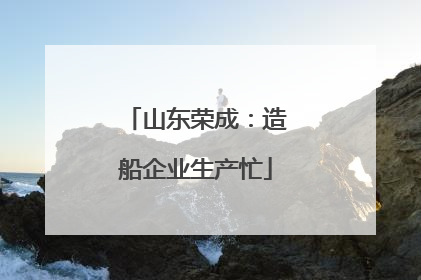 山东荣成：造船企业生产忙