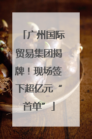 广州国际贸易集团揭牌！现场签下超亿元“首单”