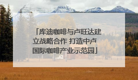 库迪咖啡与卢旺达建立战略合作 打造中卢国际咖啡产业示范园