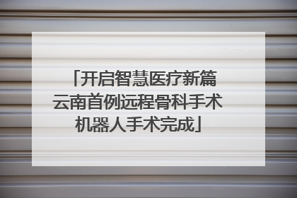 开启智慧医疗新篇 云南首例远程骨科手术机器人手术完成