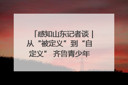 感知山东记者谈｜从“被定义”到“自定义” 齐鲁青少年书写时代新篇