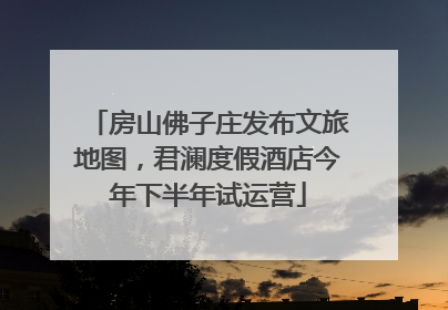 房山佛子庄发布文旅地图，君澜度假酒店今年下半年试运营