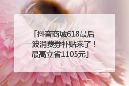 抖音商城618最后一波消费券补贴来了！最高立省1105元