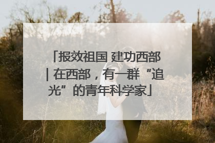 报效祖国 建功西部｜在西部，有一群“追光”的青年科学家