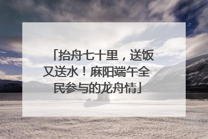 抬舟七十里，送饭又送水！麻阳端午全民参与的龙舟情