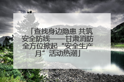 查找身边隐患 共筑安全防线——甘肃消防全方位掀起“安全生产月”活动热潮