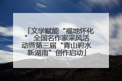 文学赋能“福地怀化” 全国名作家采风活动暨第三届“青山碧水新湖南”创作启动