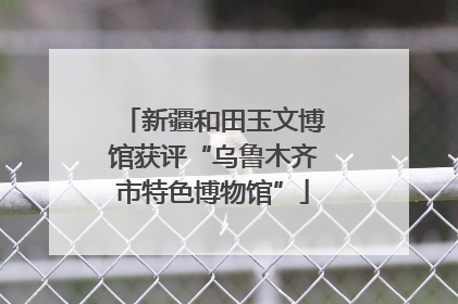 新疆和田玉文博馆获评“乌鲁木齐市特色博物馆”
