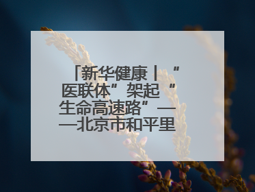 新华健康丨“医联体”架起“生命高速路”——北京市和平里医院走访见闻