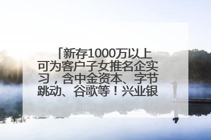 新存1000万以上可为客户子女推名企实习，含中金资本、字节跳动、谷歌等！兴业银行回应：属实