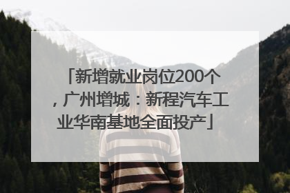 新增就业岗位200个，广州增城：新程汽车工业华南基地全面投产