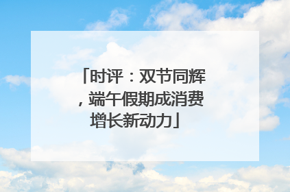 时评：双节同辉，端午假期成消费增长新动力