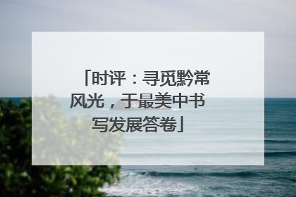 时评：寻觅黔常风光，于最美中书写发展答卷