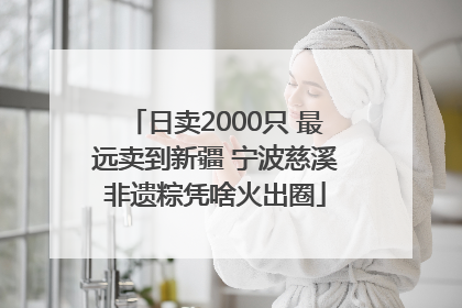 日卖2000只 最远卖到新疆 宁波慈溪非遗粽凭啥火出圈