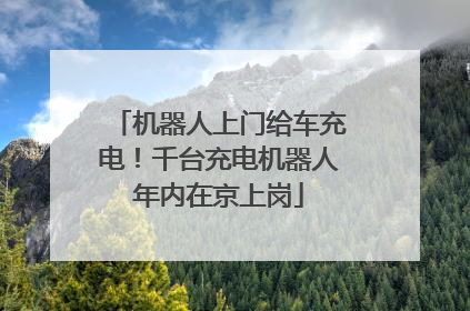机器人上门给车充电！千台充电机器人年内在京上岗