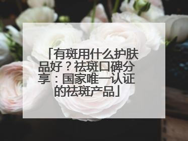 有斑用什么护肤品好？祛斑口碑分享：国家唯一认证的祛斑产品
