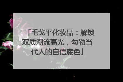 毛戈平化妆品：解锁双质潮流高光，勾勒当代人的自信底色