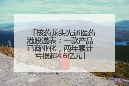 核药龙头先通医药港股递表：一款产品已商业化，两年累计亏损超4.6亿元