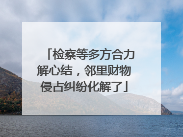 检察等多方合力解心结，邻里财物侵占纠纷化解了