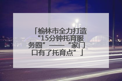 榆林市全力打造“15分钟托育服务圈”——“家门口有了托育点”
