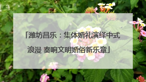 潍坊昌乐：集体婚礼演绎中式浪漫 奏响文明婚俗新乐章