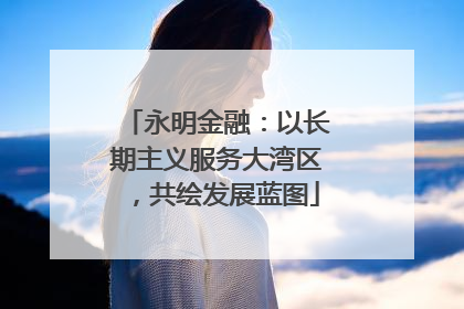 永明金融：以长期主义服务大湾区，共绘发展蓝图