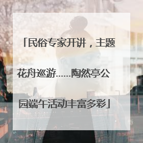民俗专家开讲，主题花舟巡游……陶然亭公园端午活动丰富多彩