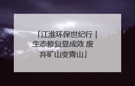 江淮环保世纪行｜生态修复显成效 废弃矿山变青山