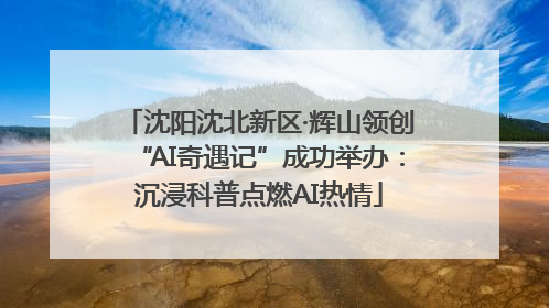 沈阳沈北新区·辉山领创“AI奇遇记”成功举办：沉浸科普点燃AI热情