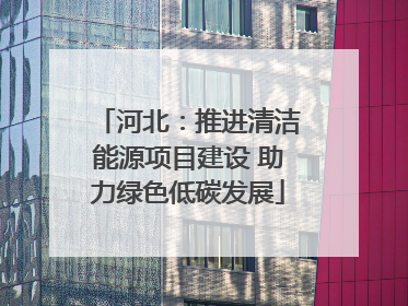 河北：推进清洁能源项目建设 助力绿色低碳发展