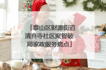 泰山区财源街道清真寺社区聚智破局家政服务痛点