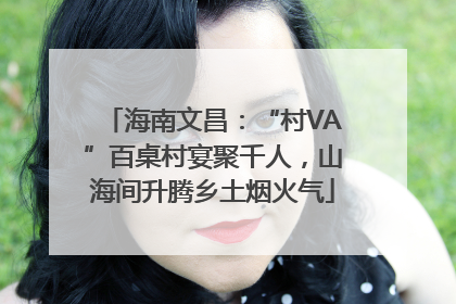海南文昌：“村VA”百桌村宴聚千人，山海间升腾乡土烟火气