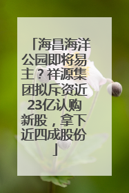 海昌海洋公园即将易主？祥源集团拟斥资近23亿认购新股，拿下近四成股份