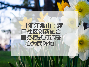浙江常山：渡口社区创新融合服务模式打造暖心为民阵地