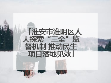 淮安市淮阴区人大探索“三全”监督机制 推动民生项目落地见效