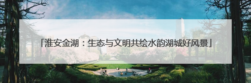 淮安金湖：生态与文明共绘水韵湖城好风景
