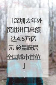 深圳去年外贸进出口总额达4.5万亿元 总量跃居全国城市首位
