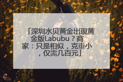 深圳水贝黄金出现黄金版Labubu？商家：只是相似，克重小，仅需几百元