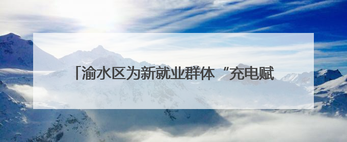 渝水区为新就业群体“充电赋能”，三大培训精准开课！