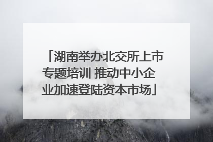 湖南举办北交所上市专题培训 推动中小企业加速登陆资本市场