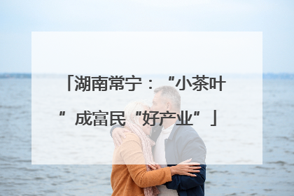 湖南常宁：“小茶叶”成富民“好产业”