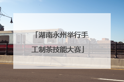 湖南永州举行手工制茶技能大赛