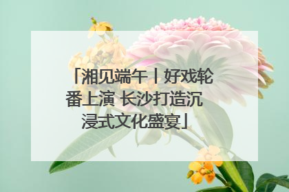 湘见端午丨好戏轮番上演 长沙打造沉浸式文化盛宴