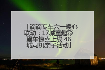 滴滴专车六一暖心联动：17城童趣彩蛋车惊喜上线 46城司机亲子活动