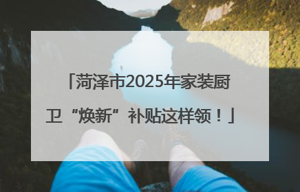 菏泽市2025年家装厨卫“焕新”补贴这样领！